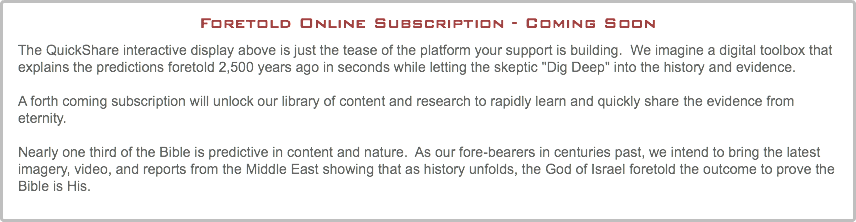Foretold Online Subscription - Coming Soon The QuickShare interactive display above is just the tease of the platform your support is building. We imagine a digital toolbox that explains the predictions foretold 2,500 years ago in seconds while letting the skeptic "Dig Deep" into the history and evidence. A forth coming subscription will unlock our library of content and research to rapidly learn and quickly share the evidence from eternity. Nearly one third of the Bible is predictive in content and nature. As our fore-bearers in centuries past, we intend to bring the latest imagery, video, and reports from the Middle East showing that as history unfolds, the God of Israel foretold the outcome to prove the Bible is His.
